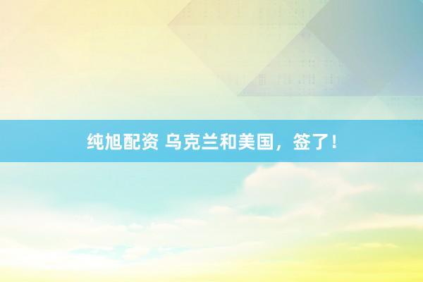 纯旭配资 乌克兰和美国，签了！