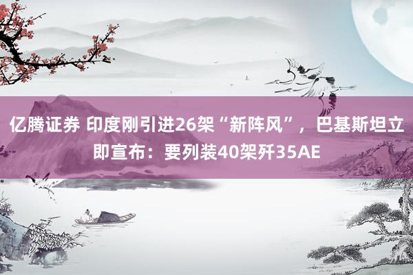 亿腾证券 印度刚引进26架“新阵风”，巴基斯坦立即宣布：要列装40架歼35AE