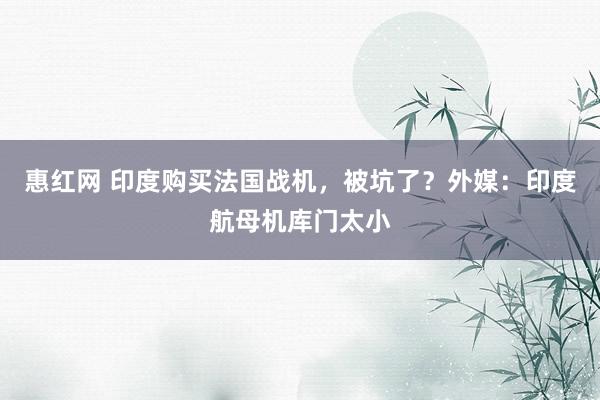 惠红网 印度购买法国战机，被坑了？外媒：印度航母机库门太小