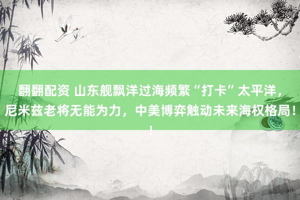 翻翻配资 山东舰飘洋过海频繁“打卡”太平洋，尼米兹老将无能为力，中美博弈触动未来海权格局！