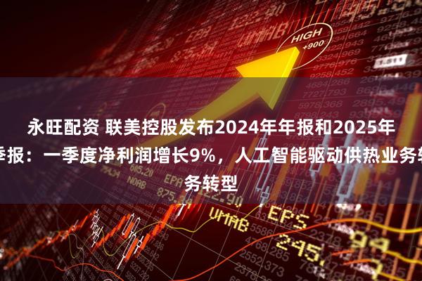 永旺配资 联美控股发布2024年年报和2025年一季报：一季度净利润增长9%，人工智能驱动供热业务转型