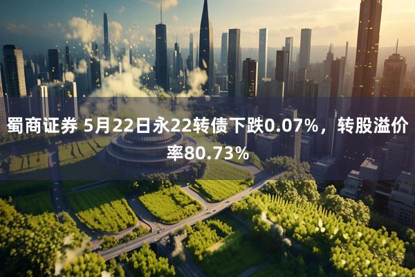 蜀商证券 5月22日永22转债下跌0.07%，转股溢价率80.73%