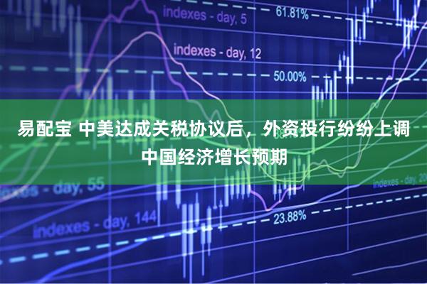 易配宝 中美达成关税协议后，外资投行纷纷上调中国经济增长预期