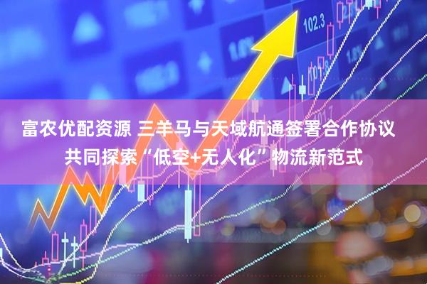 富农优配资源 三羊马与天域航通签署合作协议  共同探索“低空+无人化”物流新范式