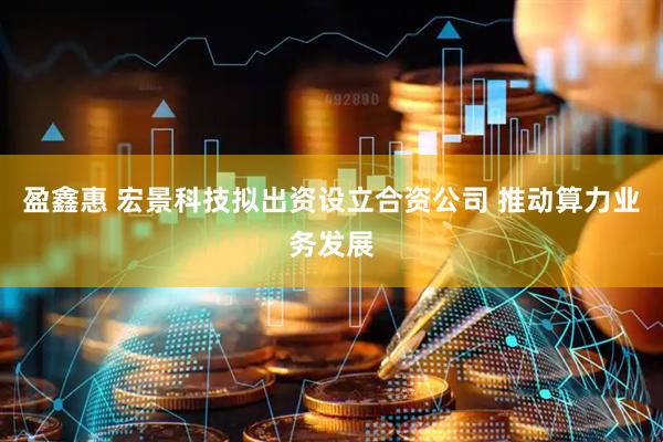 盈鑫惠 宏景科技拟出资设立合资公司 推动算力业务发展