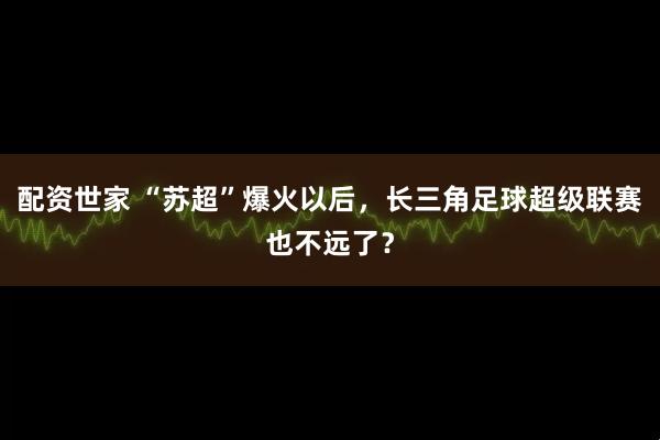 配资世家 “苏超”爆火以后，长三角足球超级联赛也不远了？