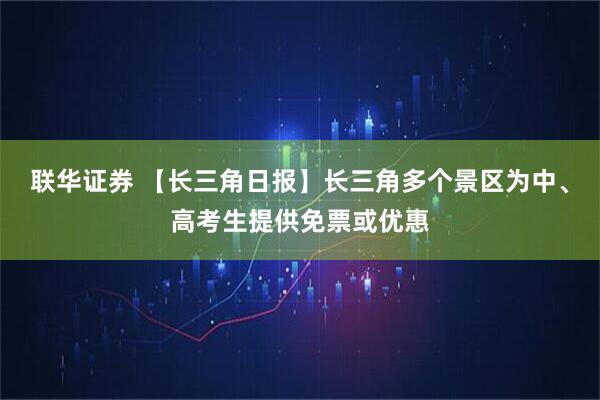 联华证券 【长三角日报】长三角多个景区为中、高考生提供免票或优惠