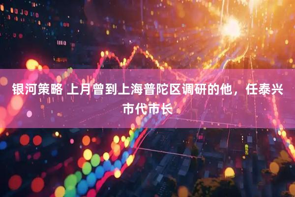银河策略 上月曾到上海普陀区调研的他，任泰兴市代市长