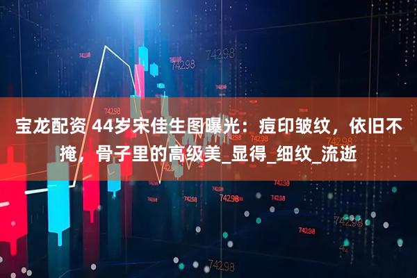 宝龙配资 44岁宋佳生图曝光：痘印皱纹，依旧不掩，骨子里的高级美_显得_细纹_流逝