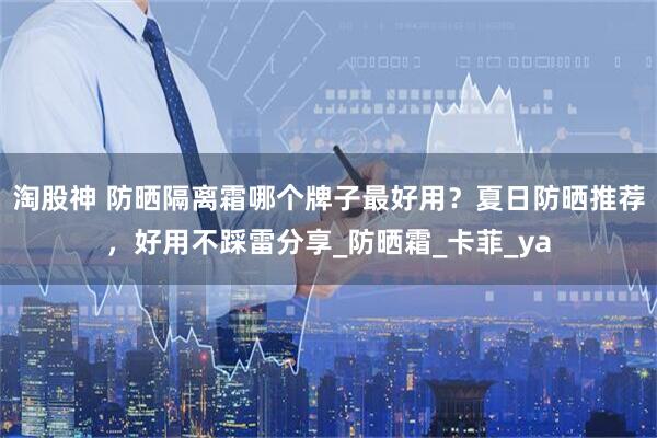 淘股神 防晒隔离霜哪个牌子最好用？夏日防晒推荐，好用不踩雷分享_防晒霜_卡菲_ya