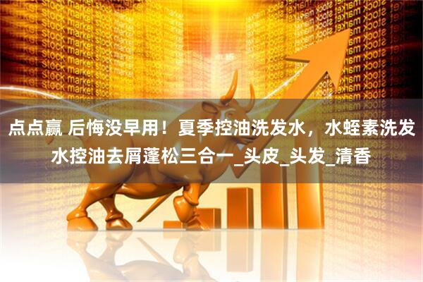 点点赢 后悔没早用！夏季控油洗发水，水蛭素洗发水控油去屑蓬松三合一_头皮_头发_清香