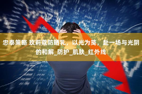 忠泰策略 玫莉蔻防晒乳，以光为笺，赴一场与光阴的和解_防护_肌肤_红外线
