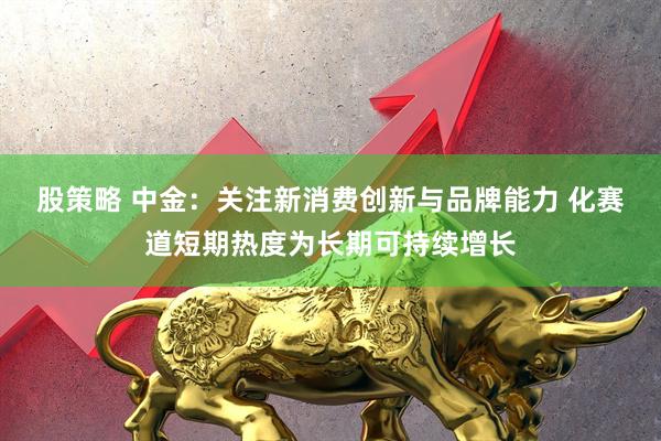 股策略 中金：关注新消费创新与品牌能力 化赛道短期热度为长期可持续增长