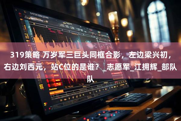 319策略 万岁军三巨头同框合影，左边梁兴初，右边刘西元，站C位的是谁？_志愿军_江拥辉_部队