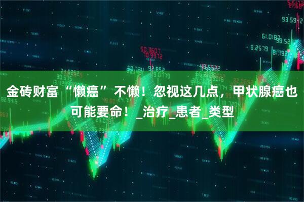 金砖财富 “懒癌” 不懒！忽视这几点，甲状腺癌也可能要命！_治疗_患者_类型