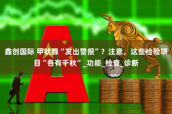 鑫创国际 甲状腺“发出警报”？注意，这些检验项目“各有千秋”_功能_检查_诊断