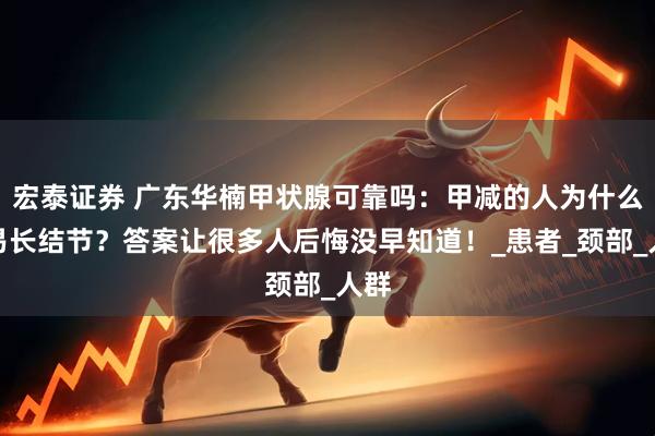 宏泰证券 广东华楠甲状腺可靠吗：甲减的人为什么容易长结节？答案让很多人后悔没早知道！_患者_颈部_人群
