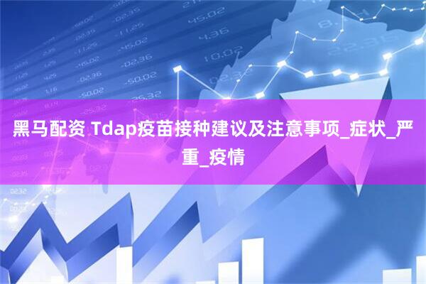 黑马配资 Tdap疫苗接种建议及注意事项_症状_严重_疫情