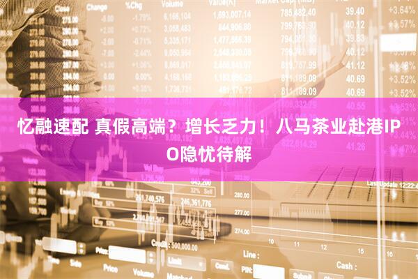 忆融速配 真假高端？增长乏力！八马茶业赴港IPO隐忧待解