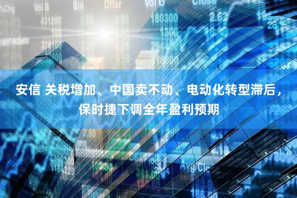 安信 关税增加、中国卖不动、电动化转型滞后，保时捷下调全年盈利预期