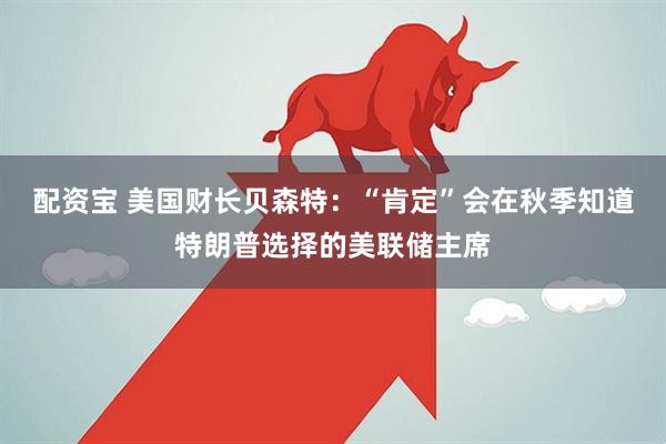 配资宝 美国财长贝森特：“肯定”会在秋季知道特朗普选择的美联储主席