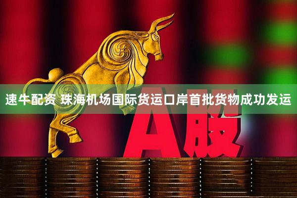 速牛配资 珠海机场国际货运口岸首批货物成功发运