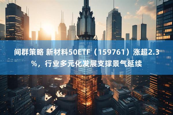 间群策略 新材料50ETF（159761）涨超2.3%，行业多元化发展支撑景气延续