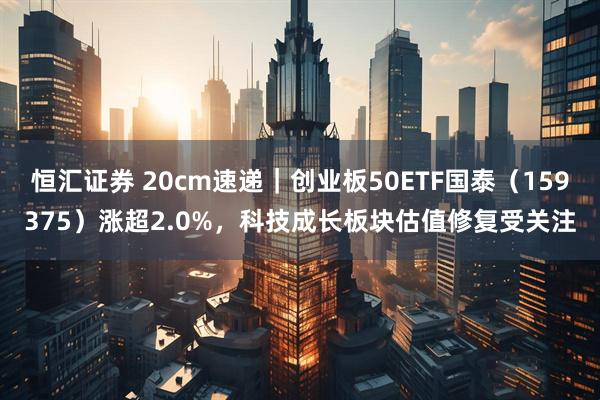 恒汇证券 20cm速递｜创业板50ETF国泰（159375）涨超2.0%，科技成长板块估值修复受关注