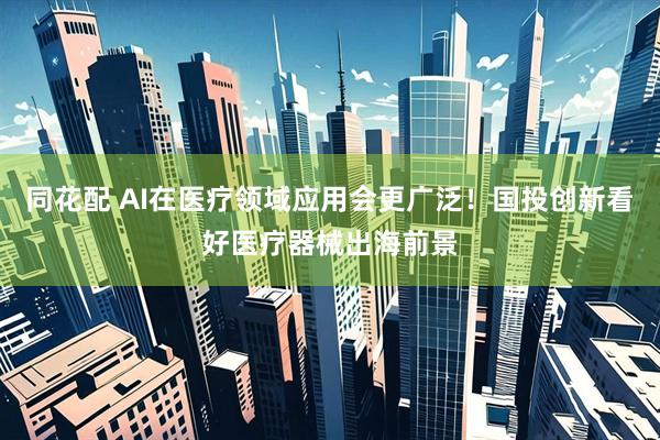 同花配 AI在医疗领域应用会更广泛！国投创新看好医疗器械出海前景