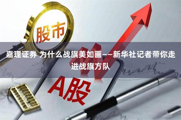 嘉理证券 为什么战旗美如画——新华社记者带你走进战旗方队
