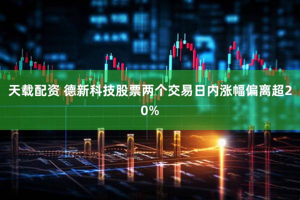 天载配资 德新科技股票两个交易日内涨幅偏离超20%