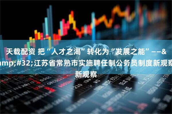 天载配资 把“人才之渴”转化为“发展之能”——&#32;江苏省常熟市实施聘任制公务员制度新观察