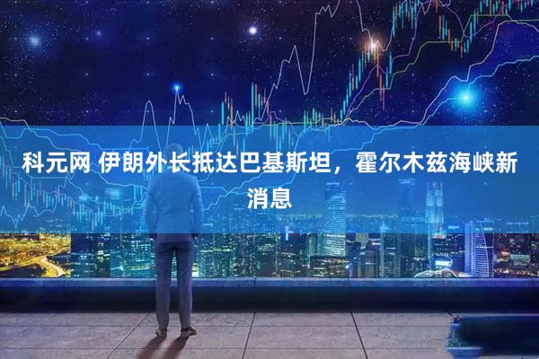科元网 伊朗外长抵达巴基斯坦,霍尔木兹海峡新消息